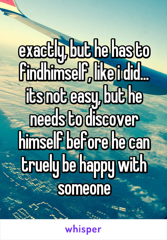 exactly, but he has to findhimself, like i did... its not easy, but he needs to discover himself before he can truely be happy with someone