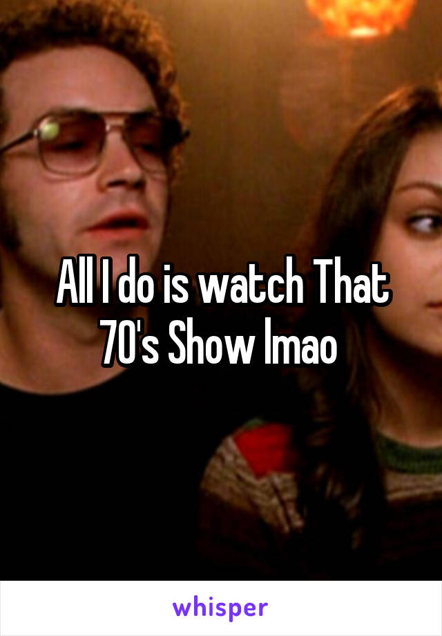 All I do is watch That 70's Show lmao 