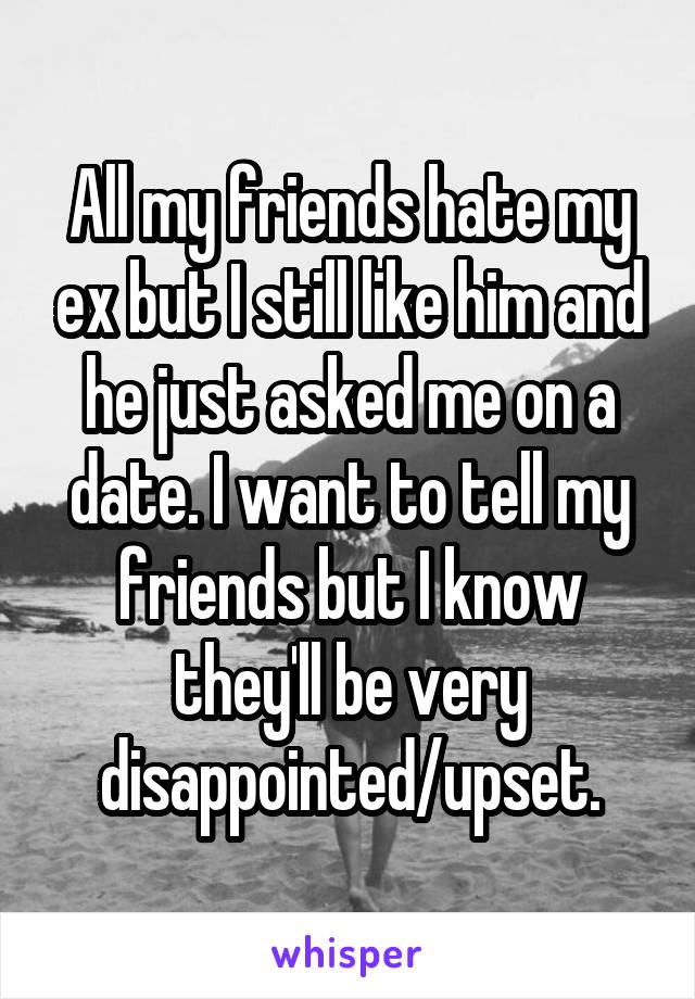 All my friends hate my ex but I still like him and he just asked me on a date. I want to tell my friends but I know they'll be very disappointed/upset.