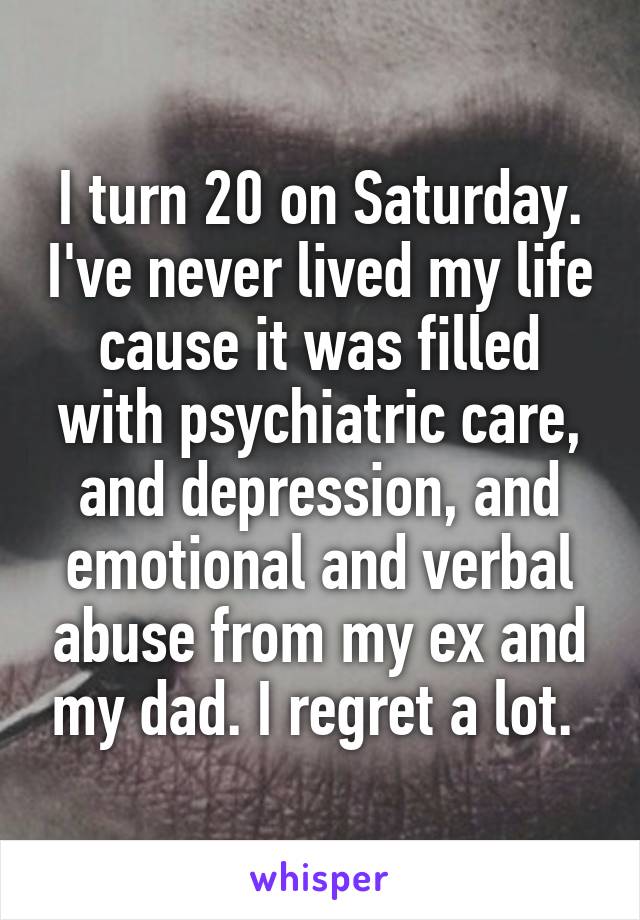 I turn 20 on Saturday. I've never lived my life cause it was filled with psychiatric care, and depression, and emotional and verbal abuse from my ex and my dad. I regret a lot. 