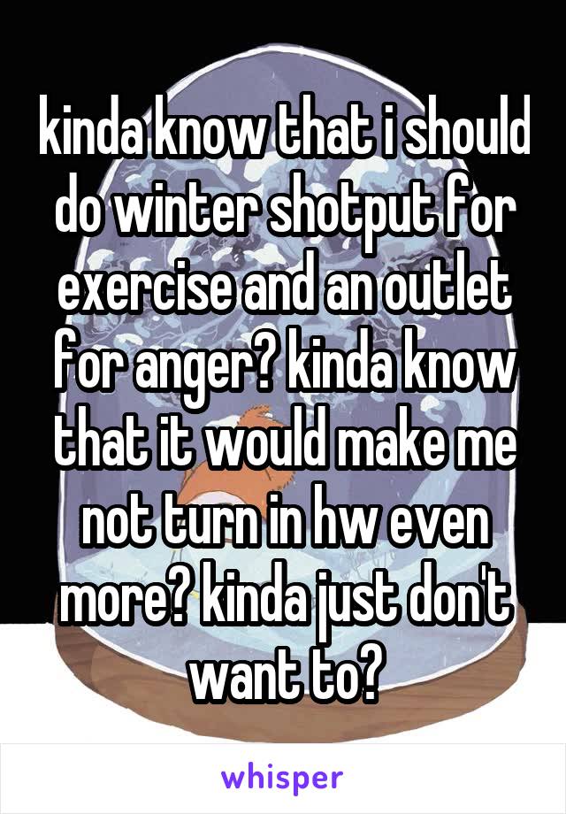 kinda know that i should do winter shotput for exercise and an outlet for anger? kinda know that it would make me not turn in hw even more? kinda just don't want to?