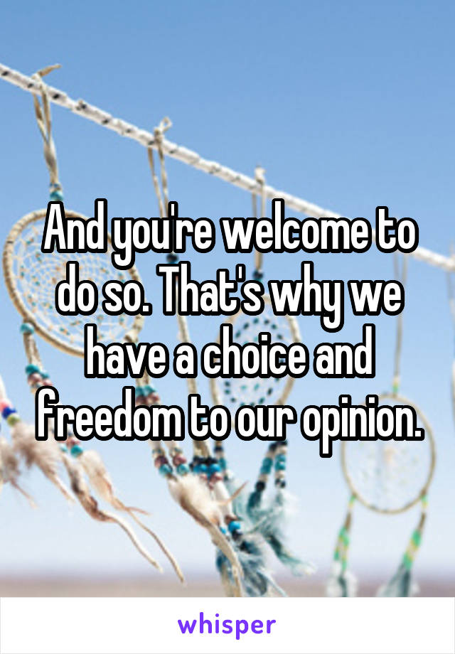 And you're welcome to do so. That's why we have a choice and freedom to our opinion.
