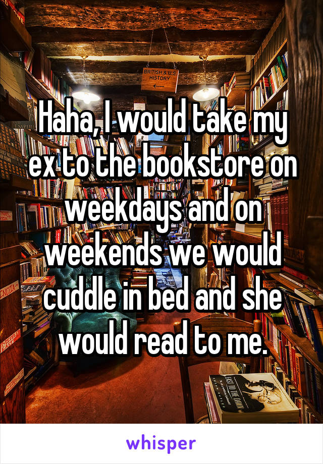Haha, I would take my ex to the bookstore on weekdays and on weekends we would cuddle in bed and she would read to me.