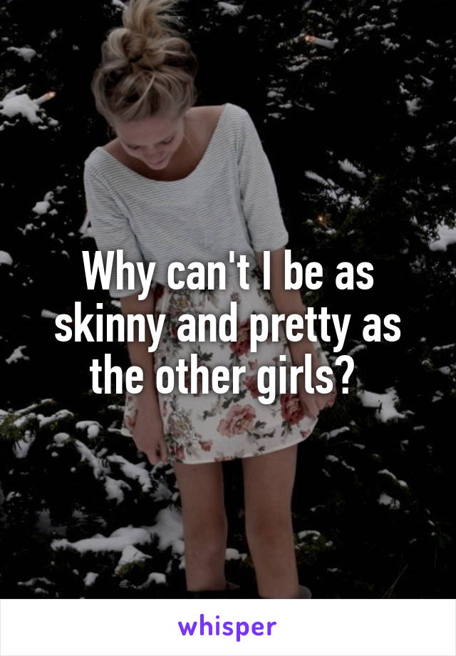 Why can't I be as skinny and pretty as the other girls? 