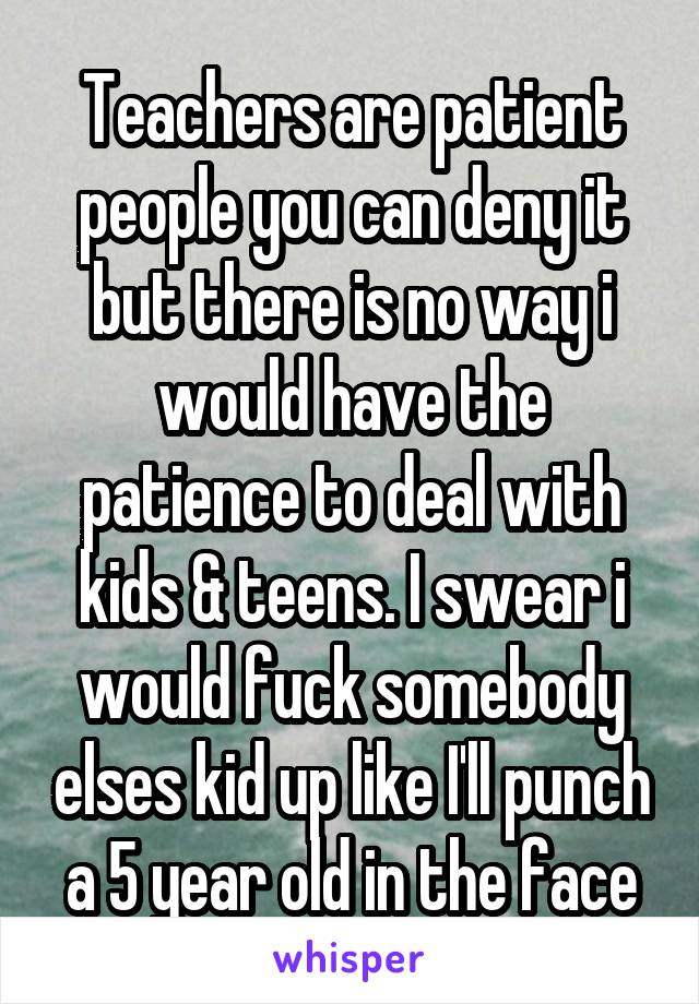 Teachers are patient people you can deny it but there is no way i would have the patience to deal with kids & teens. I swear i would fuck somebody elses kid up like I'll punch a 5 year old in the face