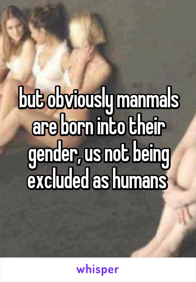 but obviously manmals are born into their gender, us not being excluded as humans 