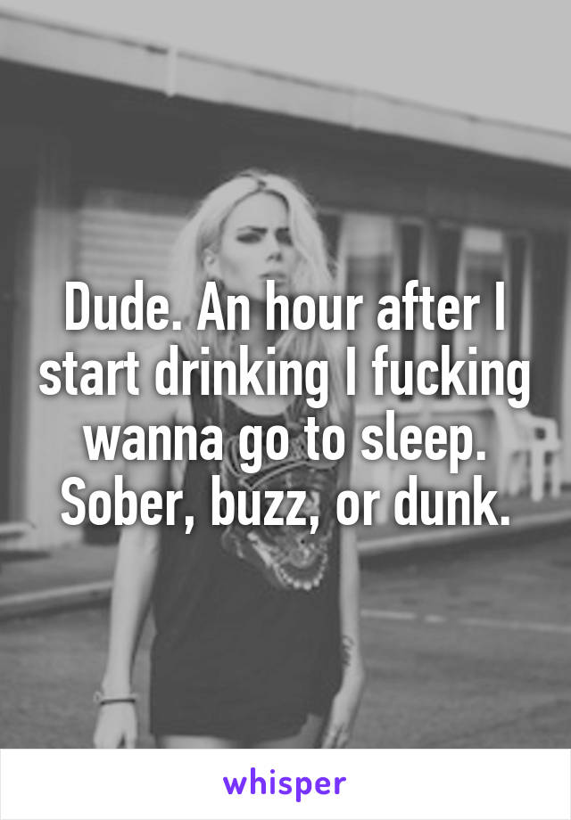 Dude. An hour after I start drinking I fucking wanna go to sleep. Sober, buzz, or dunk.