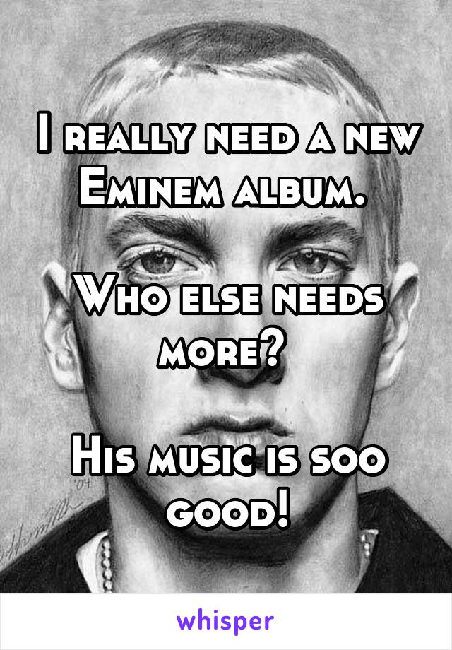 I really need a new Eminem album. 

Who else needs more? 

His music is soo good!