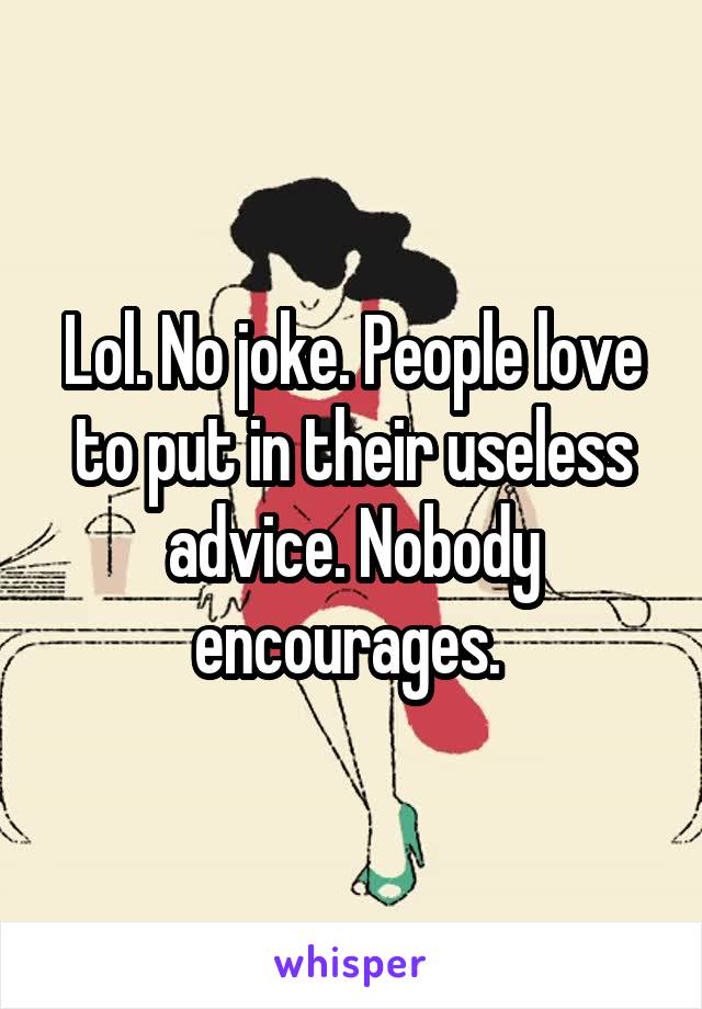 Lol. No joke. People love to put in their useless advice. Nobody encourages. 