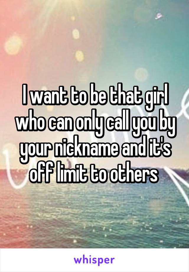 I want to be that girl who can only call you by your nickname and it's off limit to others 