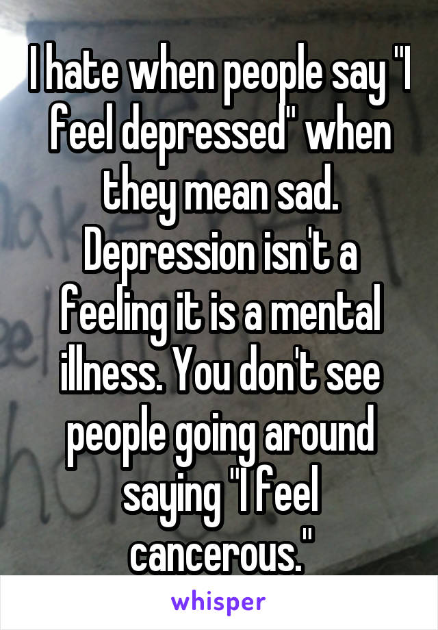 I hate when people say "I feel depressed" when they mean sad. Depression isn't a feeling it is a mental illness. You don't see people going around saying "I feel cancerous."