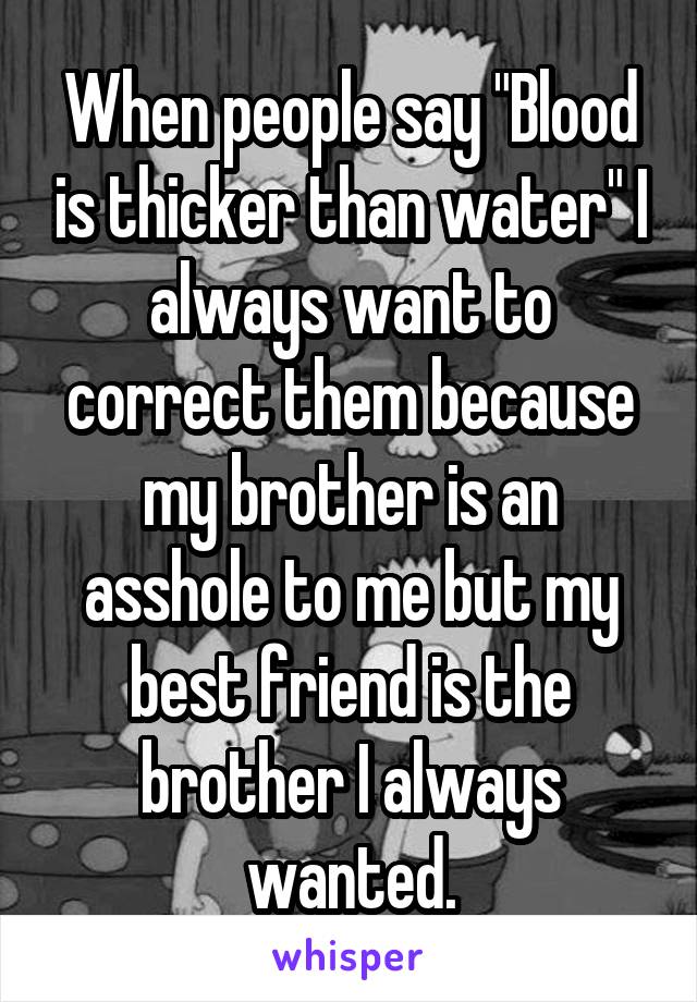 When people say "Blood is thicker than water" I always want to correct them because my brother is an asshole to me but my best friend is the brother I always wanted.