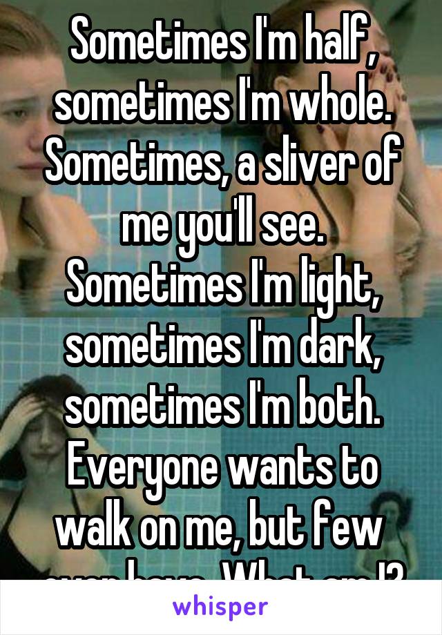 Sometimes I'm half, sometimes I'm whole. Sometimes, a sliver of me you'll see. Sometimes I'm light, sometimes I'm dark, sometimes I'm both. Everyone wants to walk on me, but few  ever have. What am I?