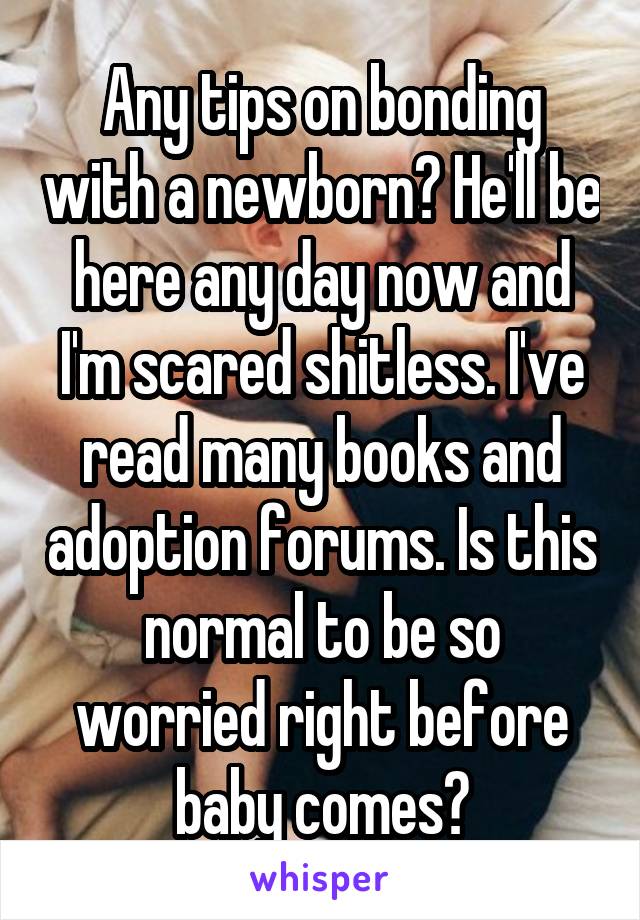 Any tips on bonding with a newborn? He'll be here any day now and I'm scared shitless. I've read many books and adoption forums. Is this normal to be so worried right before baby comes?