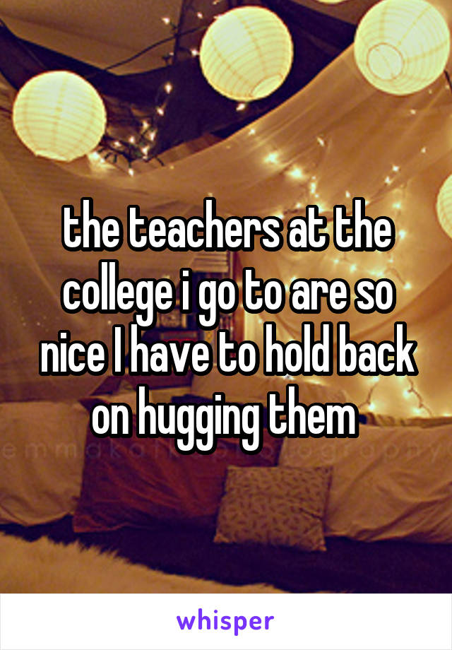 the teachers at the college i go to are so nice I have to hold back on hugging them 