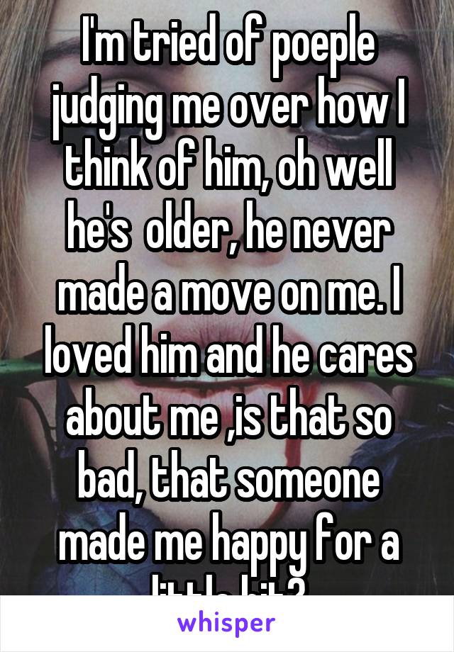 I'm tried of poeple judging me over how I think of him, oh well he's  older, he never made a move on me. I loved him and he cares about me ,is that so bad, that someone made me happy for a little bit?