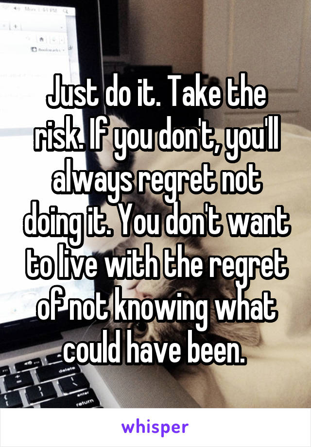 Just do it. Take the risk. If you don't, you'll always regret not doing it. You don't want to live with the regret of not knowing what could have been. 