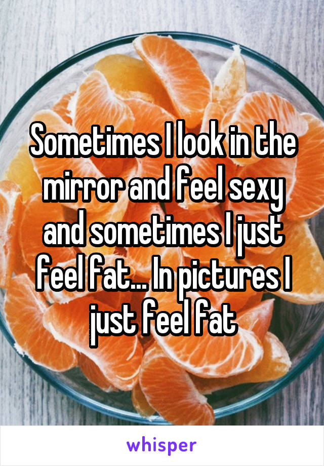 Sometimes I look in the mirror and feel sexy and sometimes I just feel fat... In pictures I just feel fat