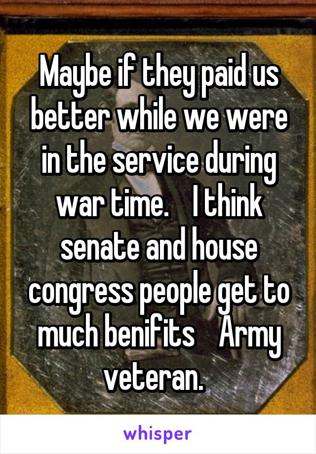 Maybe if they paid us better while we were in the service during war time.    I think senate and house congress people get to much benifits    Army veteran.  
