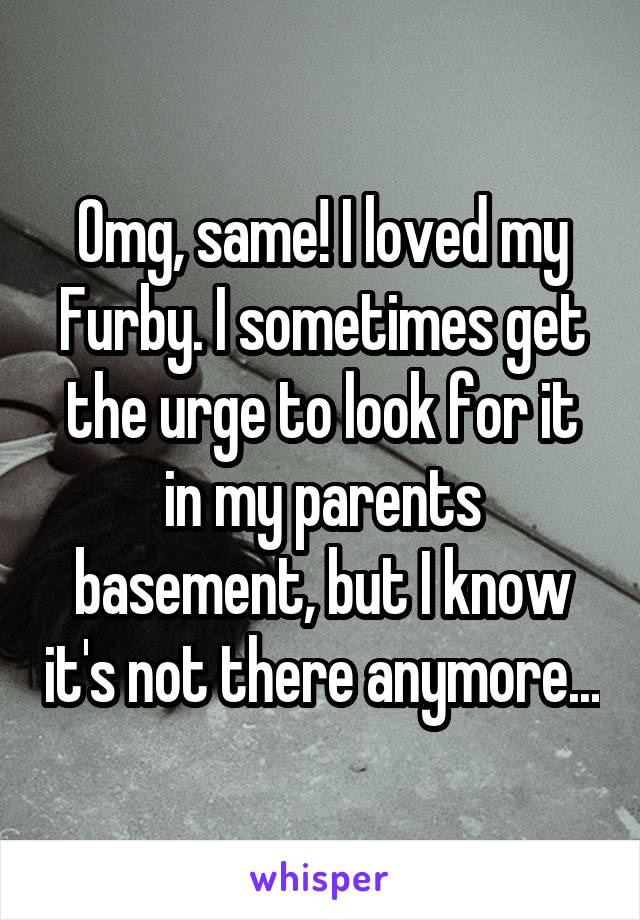 Omg, same! I loved my Furby. I sometimes get the urge to look for it in my parents basement, but I know it's not there anymore...