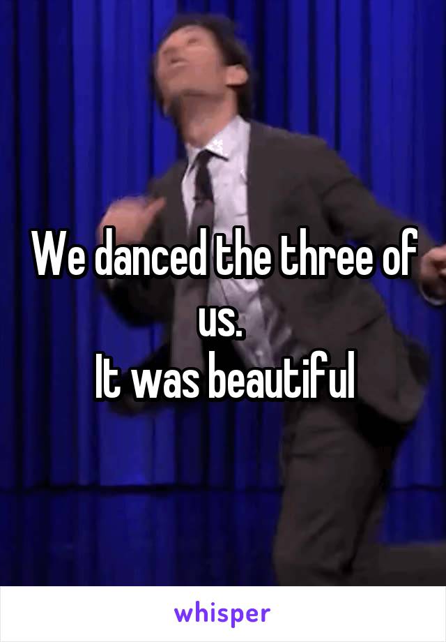 We danced the three of us. 
It was beautiful