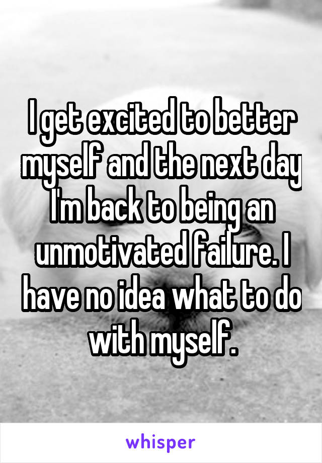 I get excited to better myself and the next day I'm back to being an unmotivated failure. I have no idea what to do with myself.