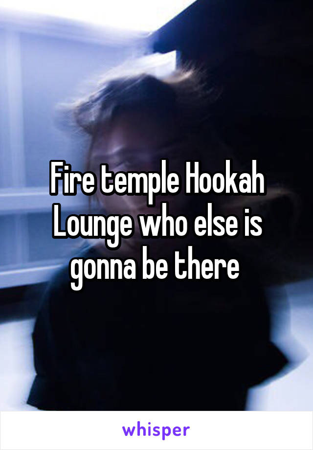 Fire temple Hookah Lounge who else is gonna be there 