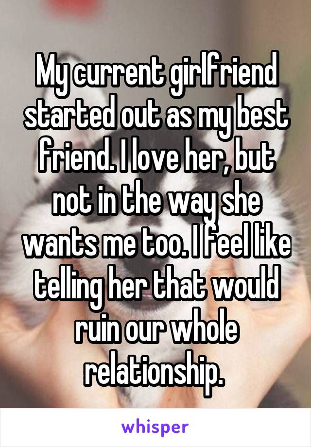 My current girlfriend started out as my best friend. I love her, but not in the way she wants me too. I feel like telling her that would ruin our whole relationship. 