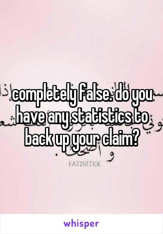 completely false. do you have any statistics to back up your claim?