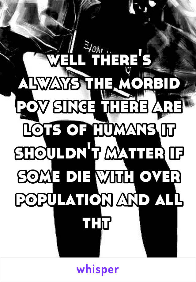 well there's always the morbid pov since there are lots of humans it shouldn't matter if some die with over population and all tht 