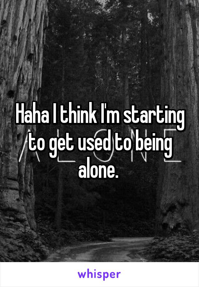 Haha I think I'm starting to get used to being alone. 