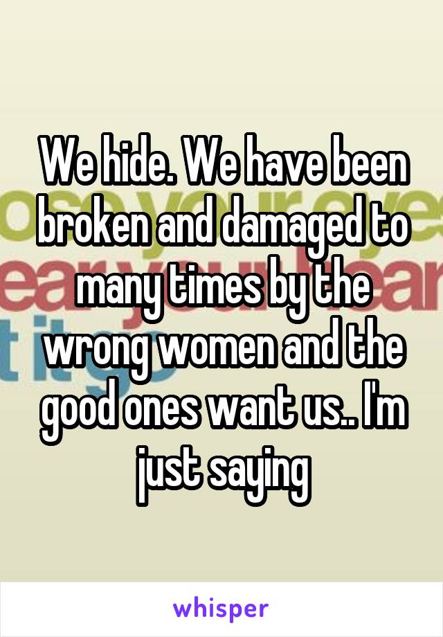 We hide. We have been broken and damaged to many times by the wrong women and the good ones want us.. I'm just saying