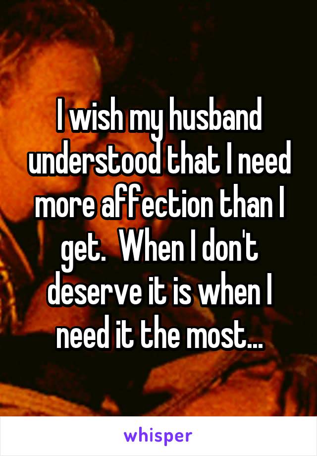 I wish my husband understood that I need more affection than I get.  When I don't deserve it is when I need it the most...
