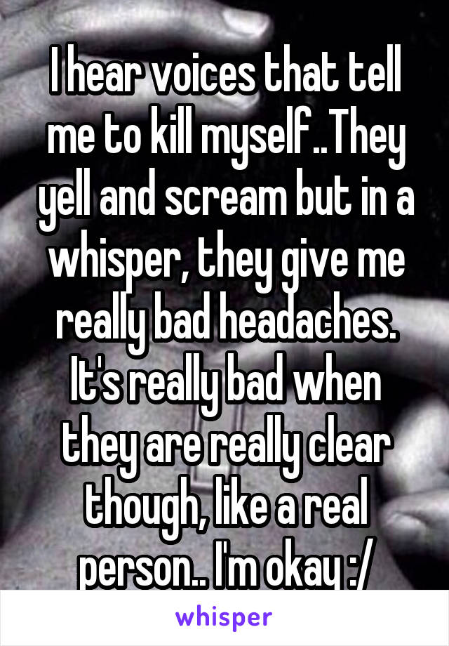 I hear voices that tell me to kill myself..They yell and scream but in a whisper, they give me really bad headaches. It's really bad when they are really clear though, like a real person.. I'm okay :/