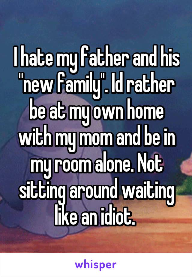 I hate my father and his "new family". Id rather be at my own home with my mom and be in my room alone. Not sitting around waiting like an idiot. 