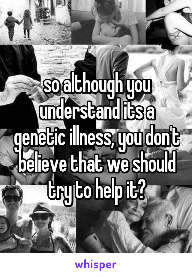 so although you understand its a genetic illness, you don't believe that we should try to help it?