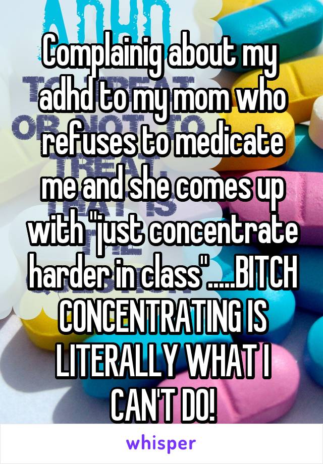 Complainig about my  adhd to my mom who refuses to medicate me and she comes up with "just concentrate harder in class".....BITCH CONCENTRATING IS LITERALLY WHAT I CAN'T DO!