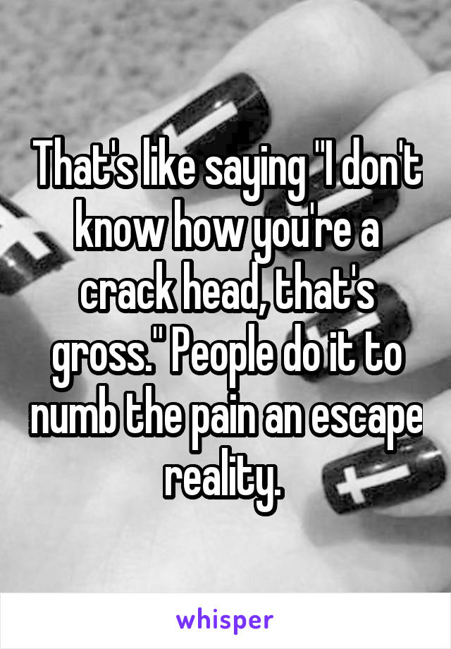 That's like saying "I don't know how you're a crack head, that's gross." People do it to numb the pain an escape reality. 