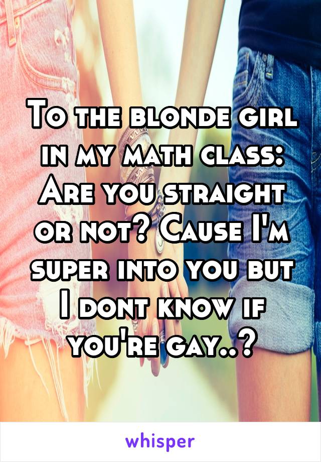 To the blonde girl in my math class: Are you straight or not? Cause I'm super into you but I dont know if you're gay..?