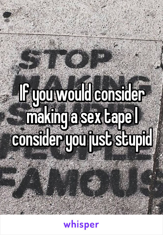 If you would consider making a sex tape I consider you just stupid