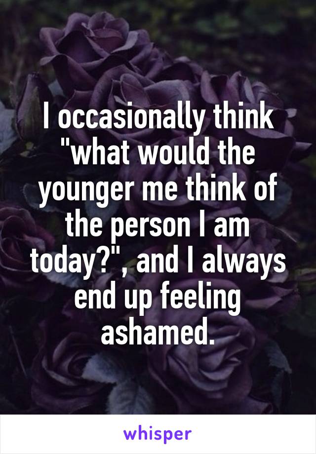 I occasionally think "what would the younger me think of the person I am today?", and I always end up feeling ashamed.