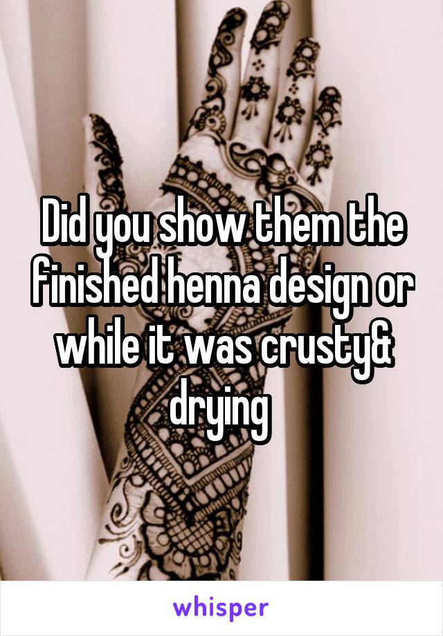 Did you show them the finished henna design or while it was crusty& drying 