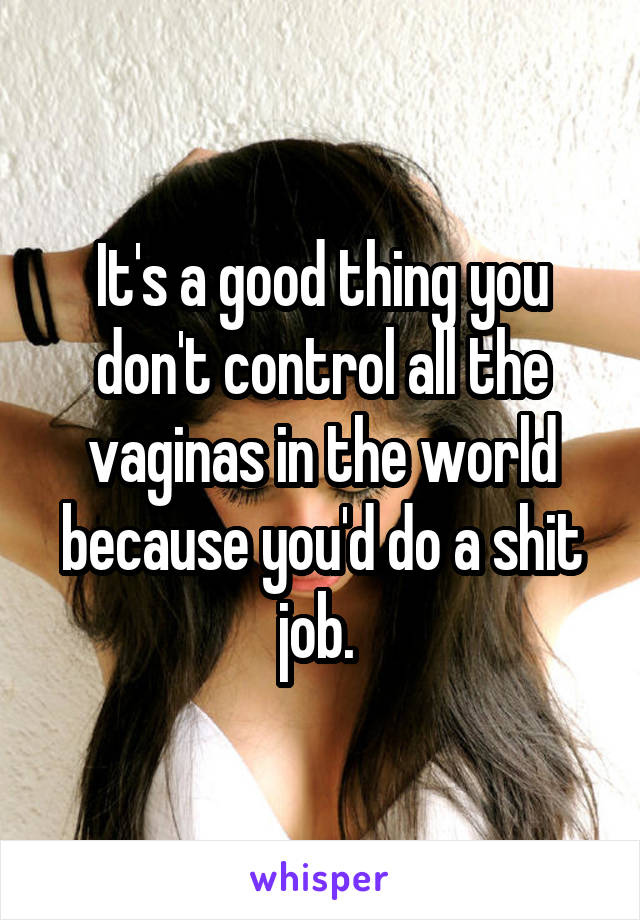 It's a good thing you don't control all the vaginas in the world because you'd do a shit job. 