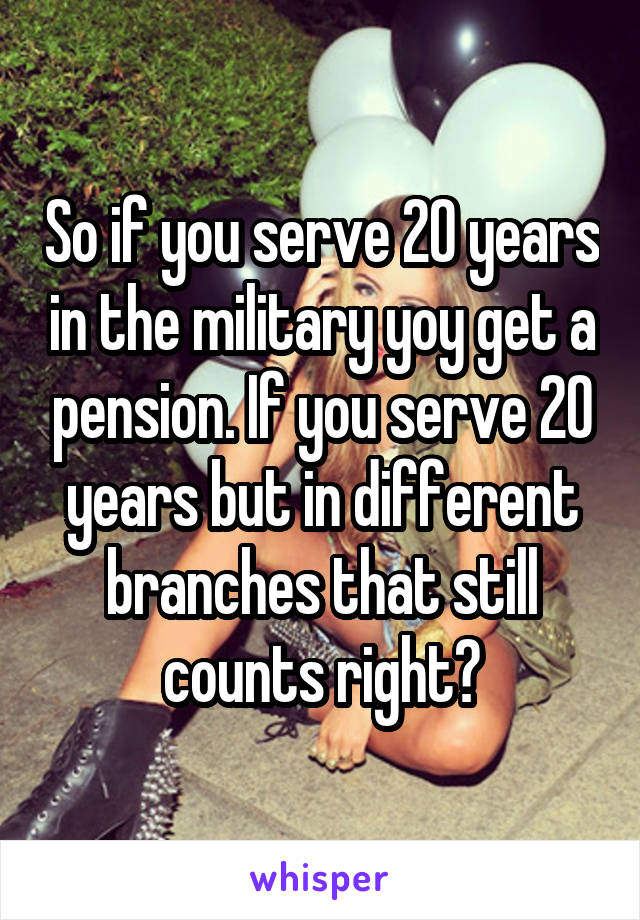 So if you serve 20 years in the military yoy get a pension. If you serve 20 years but in different branches that still counts right?