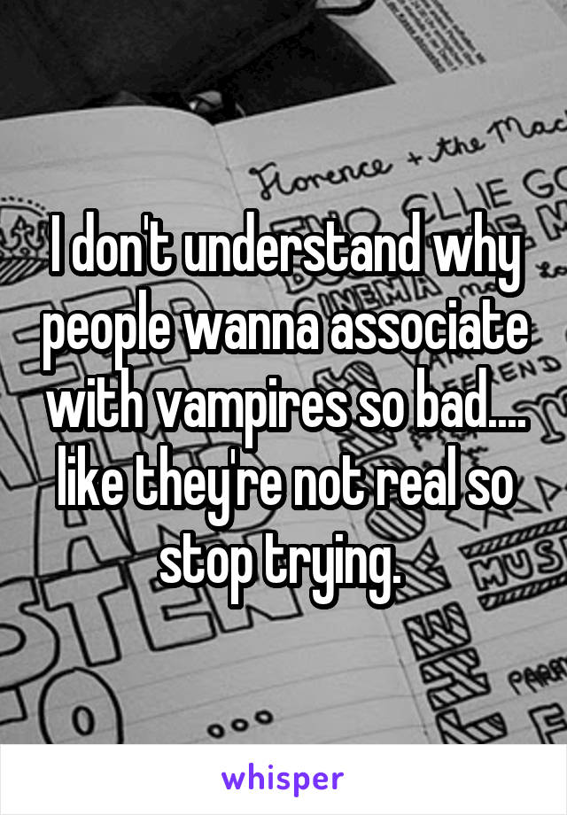 I don't understand why people wanna associate with vampires so bad.... like they're not real so stop trying. 
