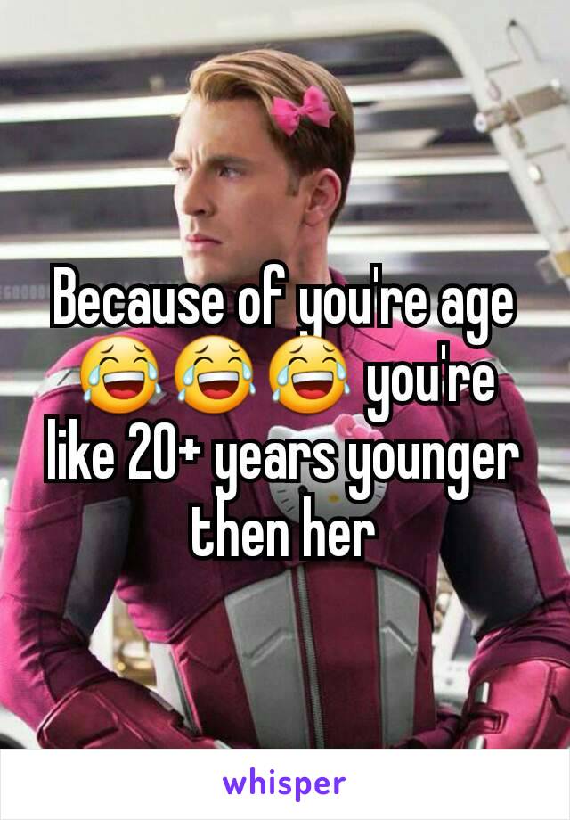 Because of you're age 😂😂😂 you're like 20+ years younger then her