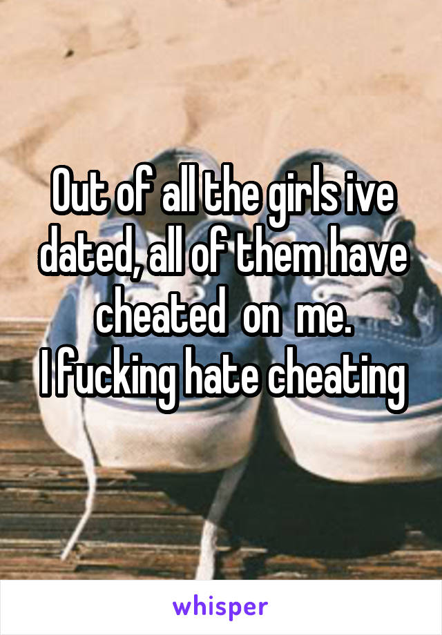 Out of all the girls ive dated, all of them have cheated  on  me.
I fucking hate cheating 
