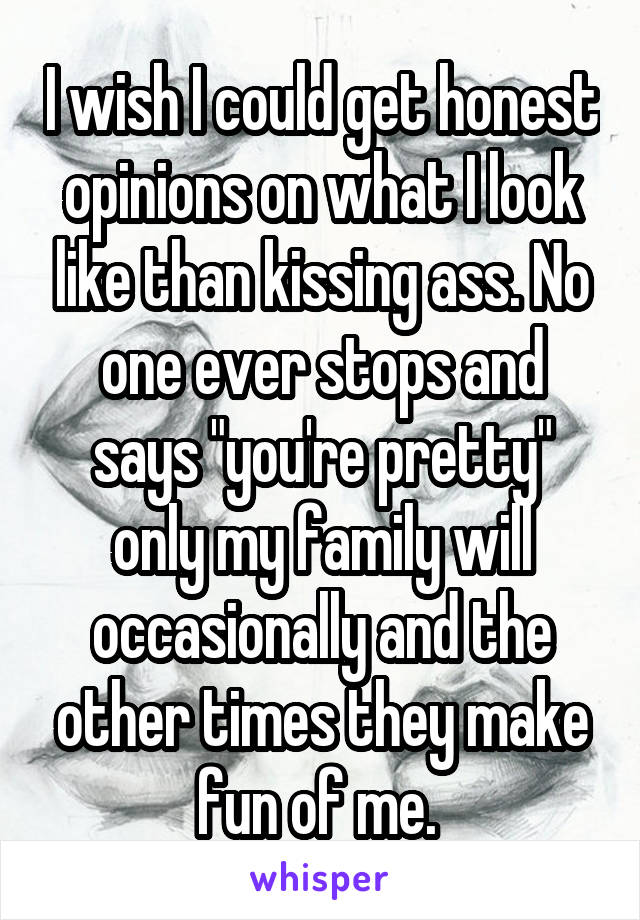 I wish I could get honest opinions on what I look like than kissing ass. No one ever stops and says "you're pretty" only my family will occasionally and the other times they make fun of me. 