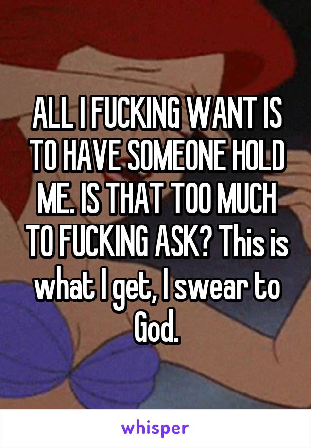 ALL I FUCKING WANT IS TO HAVE SOMEONE HOLD ME. IS THAT TOO MUCH TO FUCKING ASK? This is what I get, I swear to God.