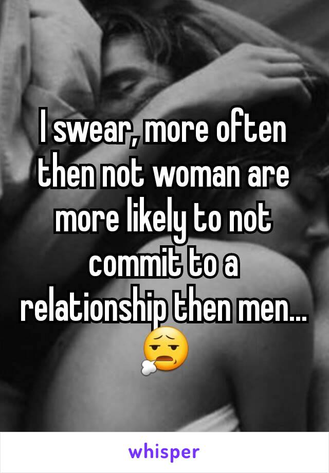 I swear, more often then not woman are more likely to not commit to a relationship then men...😧